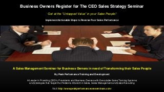 Business Owners Register for The CEO Sales Strategy Seminar
Get at the “Untapped Value” in your Sales People!
Implement Actionable Steps to Reverse Poor Sales Performance
A Sales Management Seminar for Business Owners in need of Transforming their Sales People
By Peak Performance Training and Development
A Leader in Providing CEO's, Presidents and Business Owners with Executable Sales Training Systems
and Strategies that Target the Problems Inherent in Sales, Sales Management and Sales Recruiting
Visit http://www.peakperformanceceoseminars.com/
 