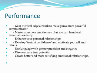 Performance      - Gain the vital edge at work to make you a more powerful communicator      - Master your own emotions so that you can handle all eventualities easily      - Enhance your personal relationships      - Develop "instant confidence" and motivate yourself and others      - Use language with greater precision and elegance      - Discover your true potential      - Create better and more satisfying emotional relationships.    