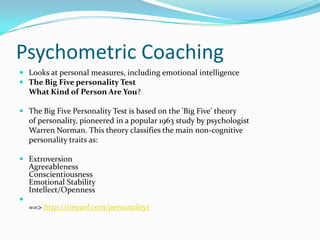 Psychometric CoachingLooks at personal measures, including emotional intelligenceThe Big Five personality Test 	What Kind of Person Are You? The Big Five Personality Test is based on the 'Big Five' theory 	of personality, pioneered in a popular 1963 study by psychologist 	Warren Norman. This theory classifies the main non-cognitive 	personality traits as:Extroversion Agreeableness Conscientiousness Emotional Stability Intellect/Openness==> http://tinyurl.com/personalityt