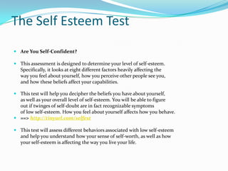 The Self Esteem TestAre You Self-Confident? This assessment is designed to determine your level of self-esteem. 	Specifically, it looks at eight different factors heavily affecting the 	way you feel about yourself, how you perceive other people see you,	and how these beliefs affect your capabilities.This test will help you decipher the beliefs you have about yourself, 	as well as your overall level of self-esteem. You will be able to figure 	out if twinges of self-doubt are in fact recognizable symptoms 	of low self-esteem. How you feel about yourself affects how you behave.  ==> http://tinyurl.com/selfest This test will assess different behaviors associated with low self-esteem 	and help you understand how your sense of self-worth, as well as how 	your self-esteem is affecting the way you live your life.