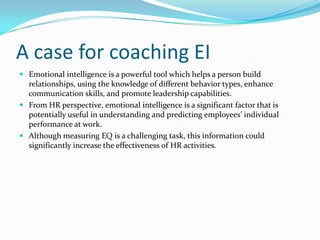A case for coaching EIEmotional intelligence is a powerful tool which helps a person build relationships, using the knowledge of different behavior types, enhance communication skills, and promote leadership capabilities. From HR perspective, emotional intelligence is a significant factor that is potentially useful in understanding and predicting employees’ individual performance at work. Although measuring EQ is a challenging task, this information could significantly increase the effectiveness of HR activities.