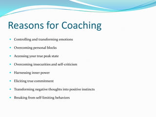 Reasons for CoachingControlling and transforming emotionsOvercoming personal blocksAccessing your true peak stateOvercoming insecurities and self-criticismHarnessing inner powerEliciting true commitmentTransforming negative thoughts into positive instinctsBreaking from self-limiting behaviors
