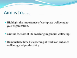 Aim is to.....Highlight the importance of workplace wellbeing to your organization.Outline the role of life coaching in general wellbeing.Demonstrate how life coaching at work can enhance wellbeing and productivity.