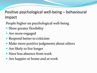 Positive psychological well-being – behavioural impactPeople higher on psychological well-beingShow greater flexibility Are more engagedRespond better to criticism Make more positive judgments about othersAre likely to live longer Have less absence from workAre happier at home and at work