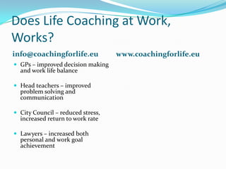 Does Life Coaching at Work, Works?info@coachingforlife.euwww.coachingforlife.euGPs – improved decision making and work life balanceHead teachers – improved problem solving and communicationCity Council – reduced stress, increased return to work rateLawyers – increased both personal and work goal achievement 