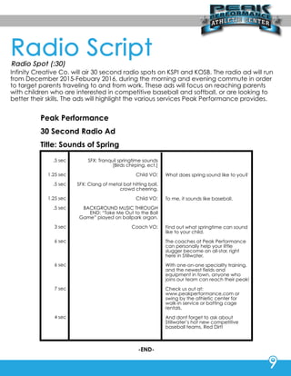 InfinityCreativeCo.willair30secondradiospotsonKSPIandKOSB.Theradioadwillrun
from December2015-Febuary2016,duringthemorningandeveningcommuteinorder
totargetparentstravelingtoandfrom work.Theseadswillfocusonreachingparents
withchildrenwhoareinterestedincompetitivebaseballandsoftball,orarelookingto
bettertheirskills.TheadswillhighlightthevariousservicesPeakPerformanceprovides.
PeakPerformance
30SecondRadioAd
Title:SoundsofSpring
.5sec
1.25sec
.5sec
1.25sec
.5sec
3sec
6sec6sec
6sec
7sec
4sec
SFX:Tranquilspringtimesounds
[Birdschirping,ect.]
ChildVO:
SFX:Clangofmetalbathittingball,
crowdcheering.
ChildVO:
BACKGROUNDMUSICTHROUGHBACKGROUNDMUSICTHROUGH
END:“TakeMeOuttotheBall
Game”playedonballparkorgan.
CoachVO:
Whatdoesspringsoundliketoyou?
Tome,itsoundslikebaseball.
Findoutwhatspringtimecansound
liketoyourchild.
ThecoachesatPeakPeThecoachesatPeakPerformance
canpersonallyhelpyourlittle
sluggerbecomeanall-star,right
hereinStillwater.
WWithone-on-onespecialltytraining,
andthenewestfieldsand
equipmentintown,anyonewho
joinsourteam canreachtheirpeak!
Checkusoutat:Checkusoutat:
www.peakperformance.com or
swingbytheathleticcenterfor
walk-inserviceorbattingcage
rentals.
AnddontfoAnddontforgettoaskabout
Stillwater’shotnewcompetitive
baseballteams,RedDirt!
-END-
 