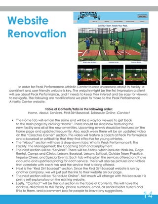 Website
Renovation
	 In order for Peak Performance Athletic Center to raise awareness about its facility, a
consistent and user-friendly website is key. The website might be the first impression a client
will see about Peak Performance, and it needs to keep their interest and be easy for viewers
to navigate. The following are modifications we plan to make to the Peak Performance
Athletic Center website:
Table of Contents/Tabs in the following order:
Home, About, Services, Red Dirt Baseball, Schedule Online, Contact
•	 The Home tab will remain the same and will be a way for viewers to get back 		
to the main page by clicking “Home”. There should be slideshow featuring the 	
new facility and all of the new amenities. Upcoming events should be featured on the
home page and updated frequently. Also, each week there will be an updated video
on the “Coaches Corner” section. This video will feature a coach at Peak Performance
and a baseball or softball tip that they find effective for young athletes.
•	 The “About” section will have 5 drop-down tabs: What is Peak Performance?; The
Facility; The Management; The Coaching Staff and Employment.
•	 The next section will be “Services”. There will be 8 tabs, which include: Walk-Ins, Cage
Rental, Camps and Clinics, Lessons-Baseball, Lessons-Softball, Outside Team Practice,
Impulse Cheer, and Special Events. Each tab will explain the services offered and have
accurate and updated pricing for each service. There will also be pictures and videos
that correlate with each tab and the service that is being offered.
•	 Next is the “Red Dirt Baseball” section. Since the Red Dirt Baseball website is run by
another company, we will just put the link to their website on our page.
•	 The next section will be “Schedule Online”. Not much will change with this because it is
pretty self explanatory on the existing website.
•	 Lastly, “Contact” will be the last section in the Table of Contents. This will have the
address, directions to the facility, phone numbers, email, all social media outlets and
links to them, and a comment box for people to leave any suggestions.
14
 