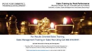 For Results Oriented Sales Training,
Sales Management Training or Sales Recruiting Call 866-816-0991
Sales Training by Peak Performance
Business Owners: Are you Frustrated with the Problems
Inherent in Sales, Sales Management and Sales Recruiting?
By Peak Performance Training and Development
Providing CEO's, Presidents and Business Owners with Executable Strategies that
Target the Problems Inherent in Sales, Sales Management and Sales Recruiting
Visit www.peakperformancesalestraining.us or call us direct at 866-816-0991
 