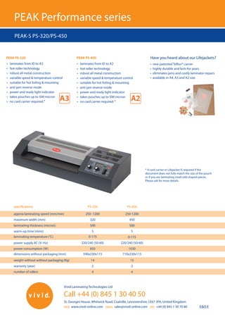 Call +44 (0) 845 1 30 40 50
WEB			 EMAIL			 FAX
approx laminating speed (mm/min) 250 -1200 250-1200
maximum width (mm) 320 450
laminating thickness (micron) 500 500
warm-up time (mins) 5 5
laminating temperature (°C) 0-175 0-175
power supply AC (V–Hz) 220/240 (50-60) 220/240 (50-60)
power consumption (W) 850 1030
dimensions without packaging (mm) 590x230x115 710x230x115
weight without without packaging (Kg) 14 15
warranty (year) 2 2
number of rollers 4 4
Have you heard about our Lifejackets?
• new patented Teflon® carrier
• highly durable and lasts for years
• eliminates jams and costly laminator repairs
• available in A4, A3 and A2 size
PEAK-S PS-320/PS-450
E&O.E
PEAK PS-320 PEAK PS-450
specifications PS-320 PS-450
Vivid Laminating Technologies Ltd
St. Georges House, Whitwick Road, Coalville, Leicestershire, LE67 3FA, United Kingdom
www.vivid-online.com sales@vivid-online.com +44 (0) 845 1 30 70 80
 