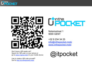 Notarisstraat 1
                                               9000 GENT

                                               +32 9 234 34 25
                                               info@inthepocket.mobi
                                               www.inthepocket.mobi



                                                @itpocket
Don’t have a QR reader yet?
Search for ‘QR code’ on your iphone or
go to www.i-nigma.mobi on your mobile device

Like to create a QR code yourself?
Surf to http://qr.inthepocket.mobi/
 