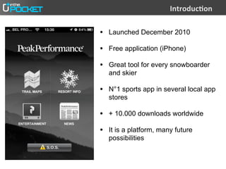 =(;-">#)?"(

• Launched December 2010
• Free application (iPhone)
• Great tool for every snowboarder
  and skier

• N°1 sports app in several local app
  stores

• + 10.000 downloads worldwide
• It is a platform, many future
  possibilities
 