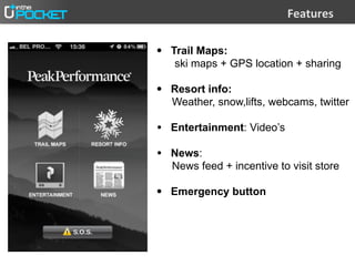 @,2;#-,%

• Trail Maps:
   ski maps + GPS location + sharing

• Resort info:
  Weather, snow,lifts, webcams, twitter

• Entertainment: Video’s
• News:
  News feed + incentive to visit store

• Emergency button
 