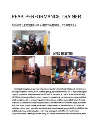 PEAK PERFORMANCE TRAINER
ACHIVE LEADERSHIP (MOTIVATIONAL TOPPERS)
DIPAK MANGTANI
Mr.Dipak Mangtani, is a powerful,passionate,internationally certified peak performance
trainings,corporate trainer, born and brought up, Educated in PUNE, MS. A Post Graduage in
English, Journalism and many other certificates to his credit,A Law of Attractiona and NLP
EXPERT,who is sought after by many reputed organisations, not to mention numerous big /
small companies. He is an inspiring, chief international certified corporate trainer .Trained
and worked under Renowned Personalities Like SHIV KHEDA known for his book, YOU CAN
WIN, and many others. DIPAK MANGTANI , AHMEDABAD is dedicated 100% in Corporate
trainings. He has many sucessful workshops and trainning programmes to his credit.His tricks
and ideas,training and motivation really help peak perform in life. His ”Motivating
Magnificant Mind” (MMM) is worth trying.His National Best seller Motivational Book, YES I
 