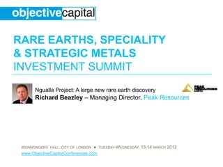 RARE EARTHS, SPECIALITY
& STRATEGIC METALS
INVESTMENT SUMMIT
       Ngualla Project: A large new rare earth discovery
       Richard B
       Ri h d Beazley – M
                  l     Managing Di t P k Resources
                             i Director, Peak R




 IRONMONGERS’ HALL, CITY OF LONDON ● TUESDAY-WEDNESDAY, 13-14 MARCH 2012
 www.ObjectiveCapitalConferences.com
 
