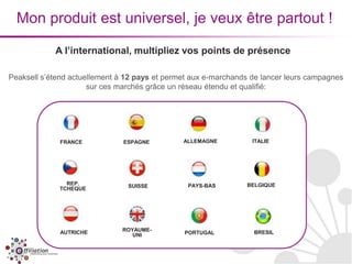 Mon produit est universel, je veux être partout !

            A l’international, multipliez vos points de présence

Peaksell s’étend actuellement à 12 pays et permet aux e-marchands de lancer leurs campagnes
                      sur ces marchés grâce un réseau étendu et qualifié:




             FRANCE            ESPAGNE         ALLEMAGNE          ITALIE




               REP.             SUISSE          PAYS-BAS        BELGIQUE
             TCHEQUE




              AUTRICHE        ROYAUME-                            BRESIL
                                 UNI           PORTUGAL
 