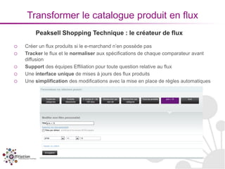 Transformer le catalogue produit en flux
        Peaksell Shopping Technique : le créateur de flux

o   Créer un flux produits si le e-marchand n’en possède pas
o   Tracker le flux et le normaliser aux spécifications de chaque comparateur avant
    diffusion
o   Support des équipes Effiliation pour toute question relative au flux
o   Une interface unique de mises à jours des flux produits
o   Une simplification des modifications avec la mise en place de règles automatiques
 