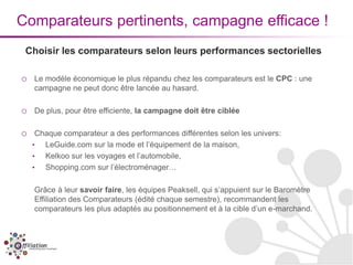 Comparateurs pertinents, campagne efficace !
 Choisir les comparateurs selon leurs performances sectorielles

o   Le modèle économique le plus répandu chez les comparateurs est le CPC : une
    campagne ne peut donc être lancée au hasard.

o   De plus, pour être efficiente, la campagne doit être ciblée

o    Chaque comparateur a des performances différentes selon les univers:
    •  LeGuide.com sur la mode et l’équipement de la maison,
    •  Kelkoo sur les voyages et l’automobile,
    •  Shopping.com sur l’électroménager…

    Grâce à leur savoir faire, les équipes Peaksell, qui s’appuient sur le Baromètre
    Effiliation des Comparateurs (édité chaque semestre), recommandent les
    comparateurs les plus adaptés au positionnement et à la cible d’un e-marchand.
 