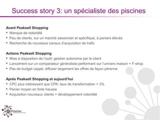 Success story 3: un spécialiste des piscines

Avant Peaksell Shopping
• Manque de notoriété
• Peu de clients, sur un marché saisonnier et spécifique, à paniers élevés
• Recherche de nouveaux canaux d’acquisition de trafic

Actions Peaksell Shopping
• Mise à disposition de l’outil: gestion autonome par le client
• Lancement sur un comparateur généraliste performant sur l’univers maison + F-shop
• Pas de budget cappé: diffuser largement les offres de façon pérenne

Après Peaksell Shopping et aujourd’hui
• CPC plus intéressant que CPA: taux de transformation > 3%
• Panier moyen en forte hausse
• Acquisition nouveaux clients + développement notoriété
 