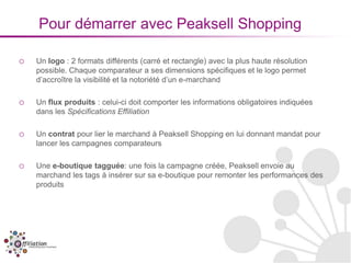 Pour démarrer avec Peaksell Shopping

o   Un logo : 2 formats différents (carré et rectangle) avec la plus haute résolution
    possible. Chaque comparateur a ses dimensions spécifiques et le logo permet
    d’accroître la visibilité et la notoriété d’un e-marchand

o   Un flux produits : celui-ci doit comporter les informations obligatoires indiquées
    dans les Spécifications Effiliation

o   Un contrat pour lier le marchand à Peaksell Shopping en lui donnant mandat pour
    lancer les campagnes comparateurs

o   Une e-boutique tagguée: une fois la campagne créée, Peaksell envoie au
    marchand les tags à insérer sur sa e-boutique pour remonter les performances des
    produits
 