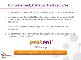 Concrètement, Effiliation Peaksell, c’est…
o   La garantie que vos produits seront présents sur les carrefours d’audience

o   Une suite innovante d’applicatifs en ligne qui vous permet de vous adapter
    en temps réel aux évolutions permanentes des comparateurs, réseaux
    sociaux, etc.

o   Une visibilité optimale sur le pilotage, le suivi et les résultats de vos
    campagnes

o   Un accompagnement personnalisé des experts Effiliation dans un souci de
    performance et de proximité




                Vous avez les produits, nous trouvons les clients !
 
