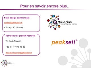 Pour en savoir encore plus…

Notre équipe commerciale:

contact@effiliation.fr

+ 33 (0)1 40 18 54 04



 Notre chef de produit Peaksell:

 Thi Bach Nguyen

 +33 (0) 1 40 18 78 32

 thi-bach.nguyen@effiliation.fr
 