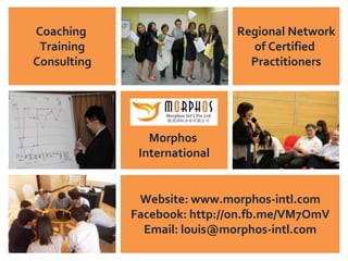 All Rights Reserved © Copyright 2013 Morphos International Pte Ltd. (Co Reg. 200813240N)
: (+65) 6749 5850 / (+65) 8198 6381 : louis@morphos-intl.com : www.morphos-intl.com
1
Empowering Breakthrough Growth!
Regional Network
of Certified
Practitioners
Coaching
Training
Consulting
Morphos
International
Website: www.morphos-intl.com
Facebook: http://on.fb.me/VM7OmV
Email: louis@morphos-intl.com
 