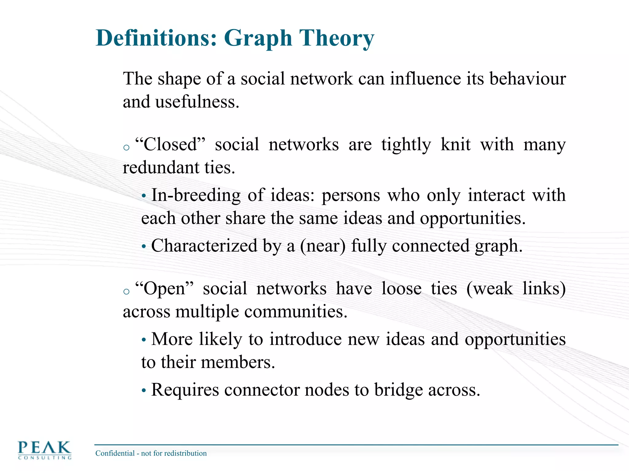 Definitions: Social Network AnalysisConfidential - not for redistribution Rather than treating individuals (persons, organizations) as discrete units of analysis, social network analysis focuses on how the structure of ties (links) affects individuals and their relationships.Not a new science:Started in the social sciences.