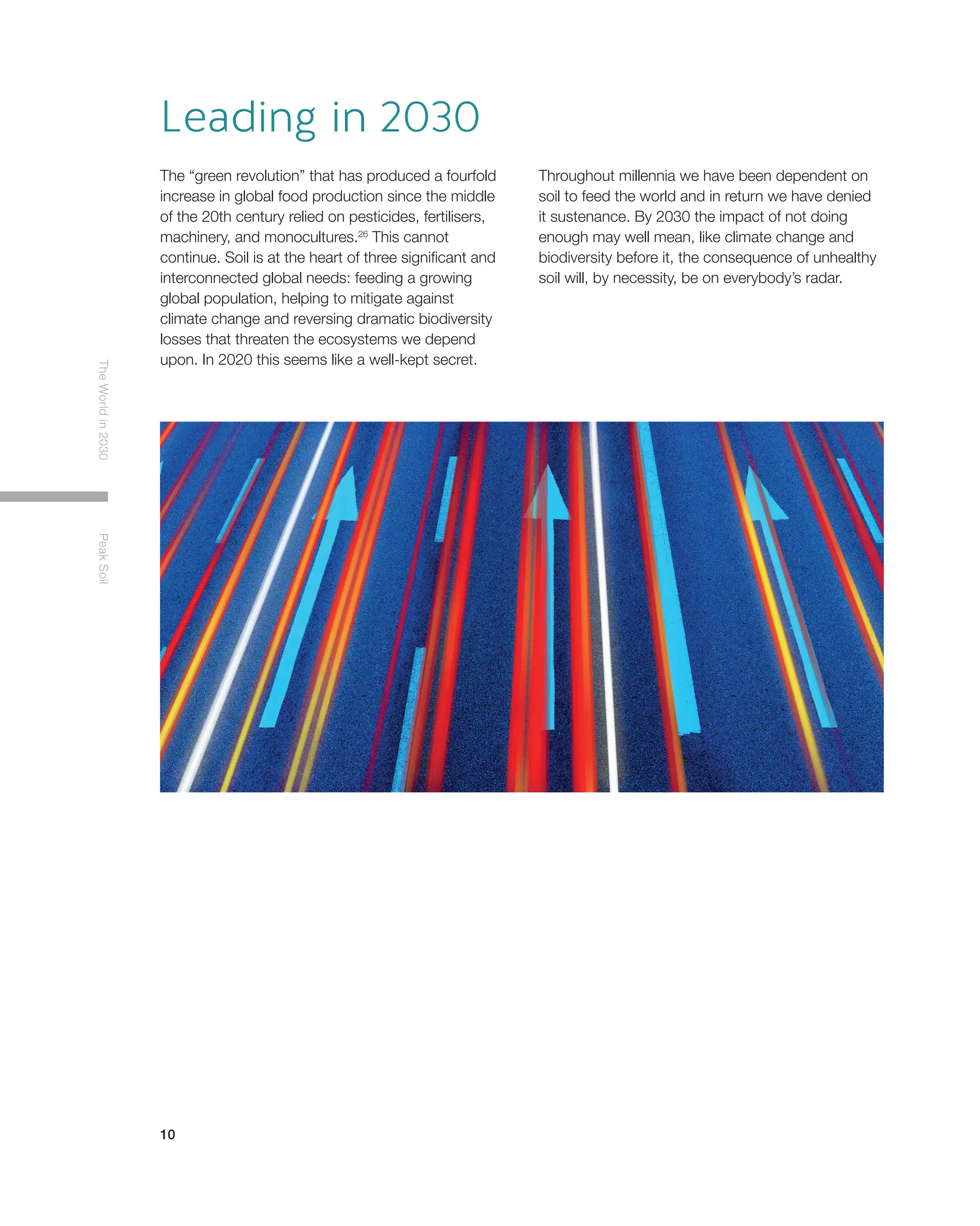 10
TheWorldin2030PeakSoil
Leading in 2030
The “green revolution” that has produced a fourfold
increase in global food production since the middle
of the 20th century relied on pesticides, fertilisers,
machinery, and monocultures.26
This cannot
continue. Soil is at the heart of three significant and
interconnected global needs: feeding a growing
global population, helping to mitigate against
climate change and reversing dramatic biodiversity
losses that threaten the ecosystems we depend
upon. In 2020 this seems like a well-kept secret.
Throughout millennia we have been dependent on
soil to feed the world and in return we have denied
it sustenance. By 2030 the impact of not doing
enough may well mean, like climate change and
biodiversity before it, the consequence of unhealthy
soil will, by necessity, be on everybody’s radar.
 