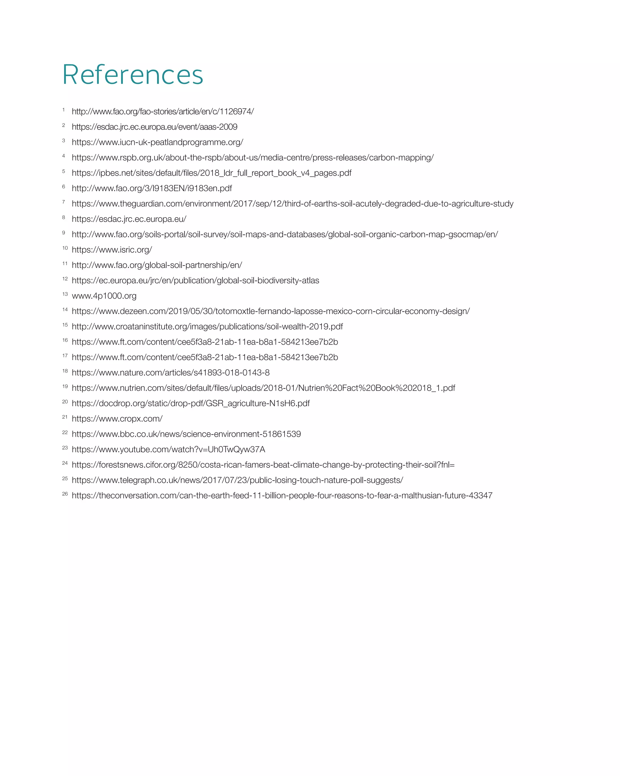 References
1 	
http://www.fao.org/fao-stories/article/en/c/1126974/
2 	
https://esdac.jrc.ec.europa.eu/event/aaas-2009
3 	
https://www.iucn-uk-peatlandprogramme.org/
4 	
https://www.rspb.org.uk/about-the-rspb/about-us/media-centre/press-releases/carbon-mapping/
5	
https://ipbes.net/sites/default/files/2018_ldr_full_report_book_v4_pages.pdf
6	
http://www.fao.org/3/I9183EN/i9183en.pdf
7	
https://www.theguardian.com/environment/2017/sep/12/third-of-earths-soil-acutely-degraded-due-to-agriculture-study
8 	
https://esdac.jrc.ec.europa.eu/
9 	
http://www.fao.org/soils-portal/soil-survey/soil-maps-and-databases/global-soil-organic-carbon-map-gsocmap/en/
10 	
https://www.isric.org/
11 	
http://www.fao.org/global-soil-partnership/en/
12 	
https://ec.europa.eu/jrc/en/publication/global-soil-biodiversity-atlas
13 	
www.4p1000.org
14 	
https://www.dezeen.com/2019/05/30/totomoxtle-fernando-laposse-mexico-corn-circular-economy-design/
15	
http://www.croataninstitute.org/images/publications/soil-wealth-2019.pdf
16 	
https://www.ft.com/content/cee5f3a8-21ab-11ea-b8a1-584213ee7b2b
17 	
https://www.ft.com/content/cee5f3a8-21ab-11ea-b8a1-584213ee7b2b
18 	
https://www.nature.com/articles/s41893-018-0143-8
19 	
https://www.nutrien.com/sites/default/files/uploads/2018-01/Nutrien%20Fact%20Book%202018_1.pdf
20 	
https://docdrop.org/static/drop-pdf/GSR_agriculture-N1sH6.pdf
21 	
https://www.cropx.com/
22 	
https://www.bbc.co.uk/news/science-environment-51861539
23 	
https://www.youtube.com/watch?v=Uh0TwQyw37A
24 	
https://forestsnews.cifor.org/8250/costa-rican-famers-beat-climate-change-by-protecting-their-soil?fnl=
25 	
https://www.telegraph.co.uk/news/2017/07/23/public-losing-touch-nature-poll-suggests/
26 	
https://theconversation.com/can-the-earth-feed-11-billion-people-four-reasons-to-fear-a-malthusian-future-43347
 