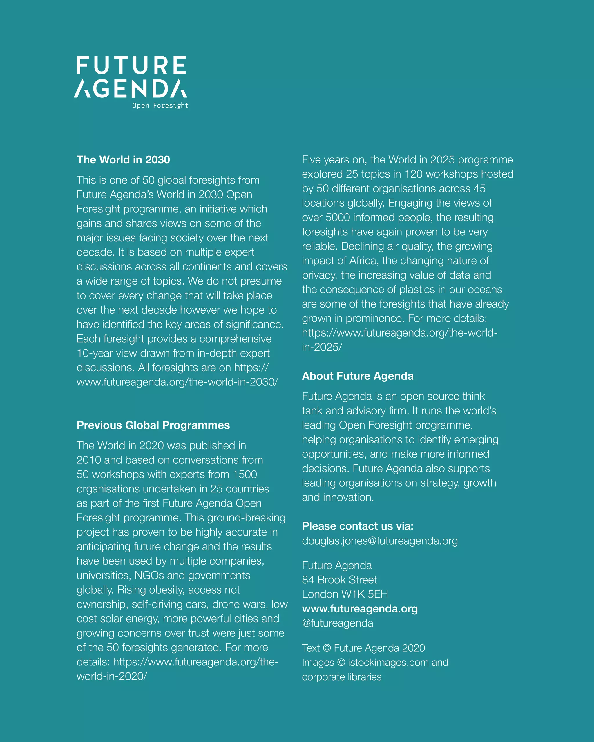 12
TheWorldin2030PeakSoil
The World in 2030
This is one of 50 global foresights from
Future Agenda’s World in 2030 Open
Foresight programme, an initiative which
gains and shares views on some of the
major issues facing society over the next
decade. It is based on multiple expert
discussions across all continents and covers
a wide range of topics. We do not presume
to cover every change that will take place
over the next decade however we hope to
have identified the key areas of significance.
Each foresight provides a comprehensive
10-year view drawn from in-depth expert
discussions. All foresights are on https://
www.futureagenda.org/the-world-in-2030/
Previous Global Programmes
The World in 2020 was published in
2010 and based on conversations from
50 workshops with experts from 1500
organisations undertaken in 25 countries
as part of the first Future Agenda Open
Foresight programme. This ground-breaking
project has proven to be highly accurate in
anticipating future change and the results
have been used by multiple companies,
universities, NGOs and governments
globally. Rising obesity, access not
ownership, self-driving cars, drone wars, low
cost solar energy, more powerful cities and
growing concerns over trust were just some
of the 50 foresights generated. For more
details: https://www.futureagenda.org/the-
world-in-2020/
Five years on, the World in 2025 programme
explored 25 topics in 120 workshops hosted
by 50 different organisations across 45
locations globally. Engaging the views of
over 5000 informed people, the resulting
foresights have again proven to be very
reliable. Declining air quality, the growing
impact of Africa, the changing nature of
privacy, the increasing value of data and
the consequence of plastics in our oceans
are some of the foresights that have already
grown in prominence. For more details:
https://www.futureagenda.org/the-world-
in-2025/
About Future Agenda
Future Agenda is an open source think
tank and advisory firm. It runs the world’s
leading Open Foresight programme,
helping organisations to identify emerging
opportunities, and make more informed
decisions. Future Agenda also supports
leading organisations on strategy, growth
and innovation.
Please contact us via:
douglas.jones@futureagenda.org
Future Agenda
84 Brook Street
London W1K 5EH
www.futureagenda.org
@futureagenda
Text © Future Agenda 2020
Images © istockimages.com and
corporate libraries
 