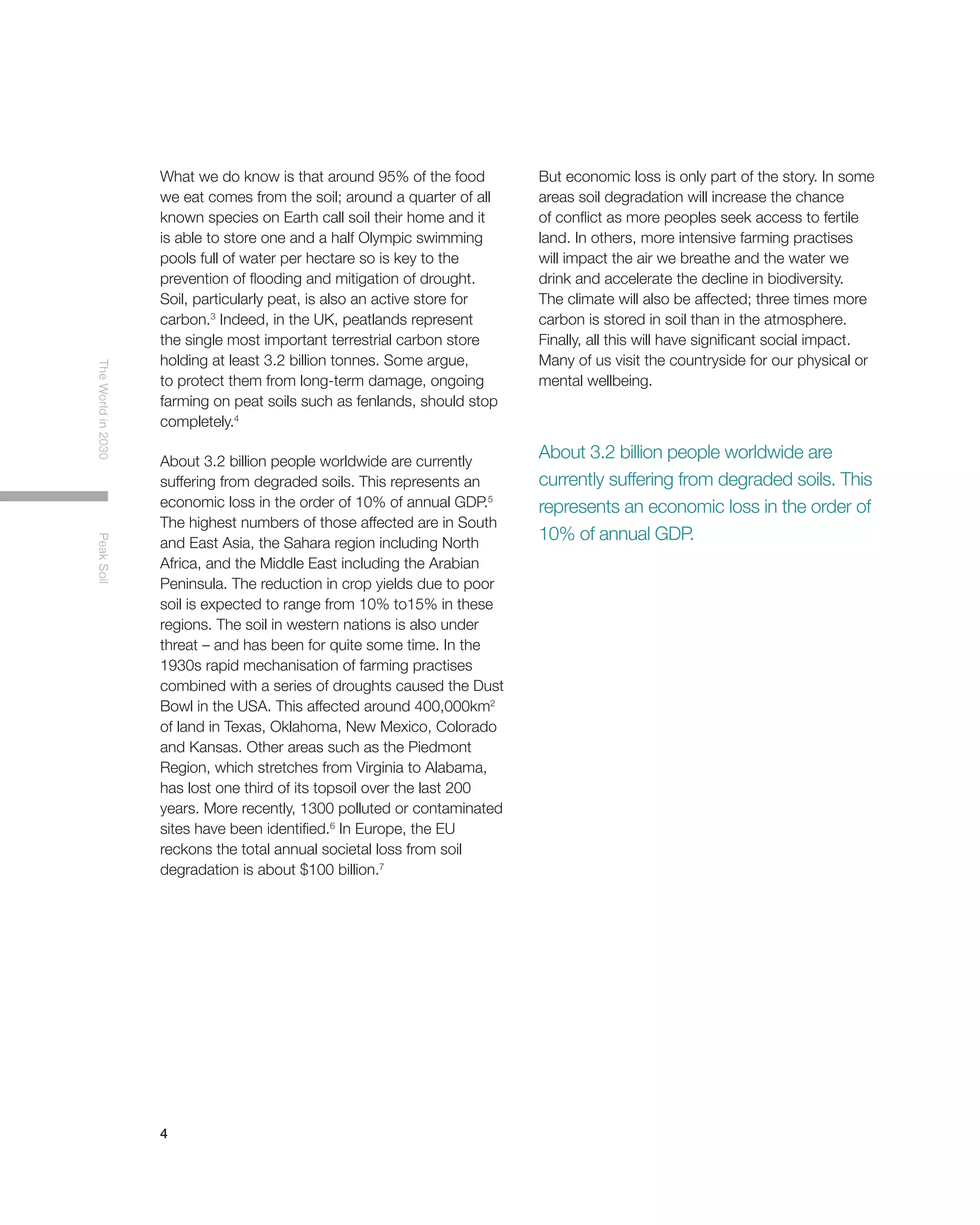 4
TheWorldin2030PeakSoil
What we do know is that around 95% of the food
we eat comes from the soil; around a quarter of all
known species on Earth call soil their home and it
is able to store one and a half Olympic swimming
pools full of water per hectare so is key to the
prevention of flooding and mitigation of drought.
Soil, particularly peat, is also an active store for
carbon.3
Indeed, in the UK, peatlands represent
the single most important terrestrial carbon store
holding at least 3.2 billion tonnes. Some argue,
to protect them from long-term damage, ongoing
farming on peat soils such as fenlands, should stop
completely.4
About 3.2 billion people worldwide are currently
suffering from degraded soils. This represents an
economic loss in the order of 10% of annual GDP.5
The highest numbers of those affected are in South
and East Asia, the Sahara region including North
Africa, and the Middle East including the Arabian
Peninsula. The reduction in crop yields due to poor
soil is expected to range from 10% to15% in these
regions. The soil in western nations is also under
threat – and has been for quite some time. In the
1930s rapid mechanisation of farming practises
combined with a series of droughts caused the Dust
Bowl in the USA. This affected around 400,000km2
of land in Texas, Oklahoma, New Mexico, Colorado
and Kansas. Other areas such as the Piedmont
Region, which stretches from Virginia to Alabama,
has lost one third of its topsoil over the last 200
years. More recently, 1300 polluted or contaminated
sites have been identified.6
In Europe, the EU
reckons the total annual societal loss from soil
degradation is about $100 billion.7
But economic loss is only part of the story. In some
areas soil degradation will increase the chance
of conflict as more peoples seek access to fertile
land. In others, more intensive farming practises
will impact the air we breathe and the water we
drink and accelerate the decline in biodiversity.
The climate will also be affected; three times more
carbon is stored in soil than in the atmosphere.
Finally, all this will have significant social impact.
Many of us visit the countryside for our physical or
mental wellbeing.
About 3.2 billion people worldwide are
currently suffering from degraded soils. This
represents an economic loss in the order of
10% of annual GDP.
 