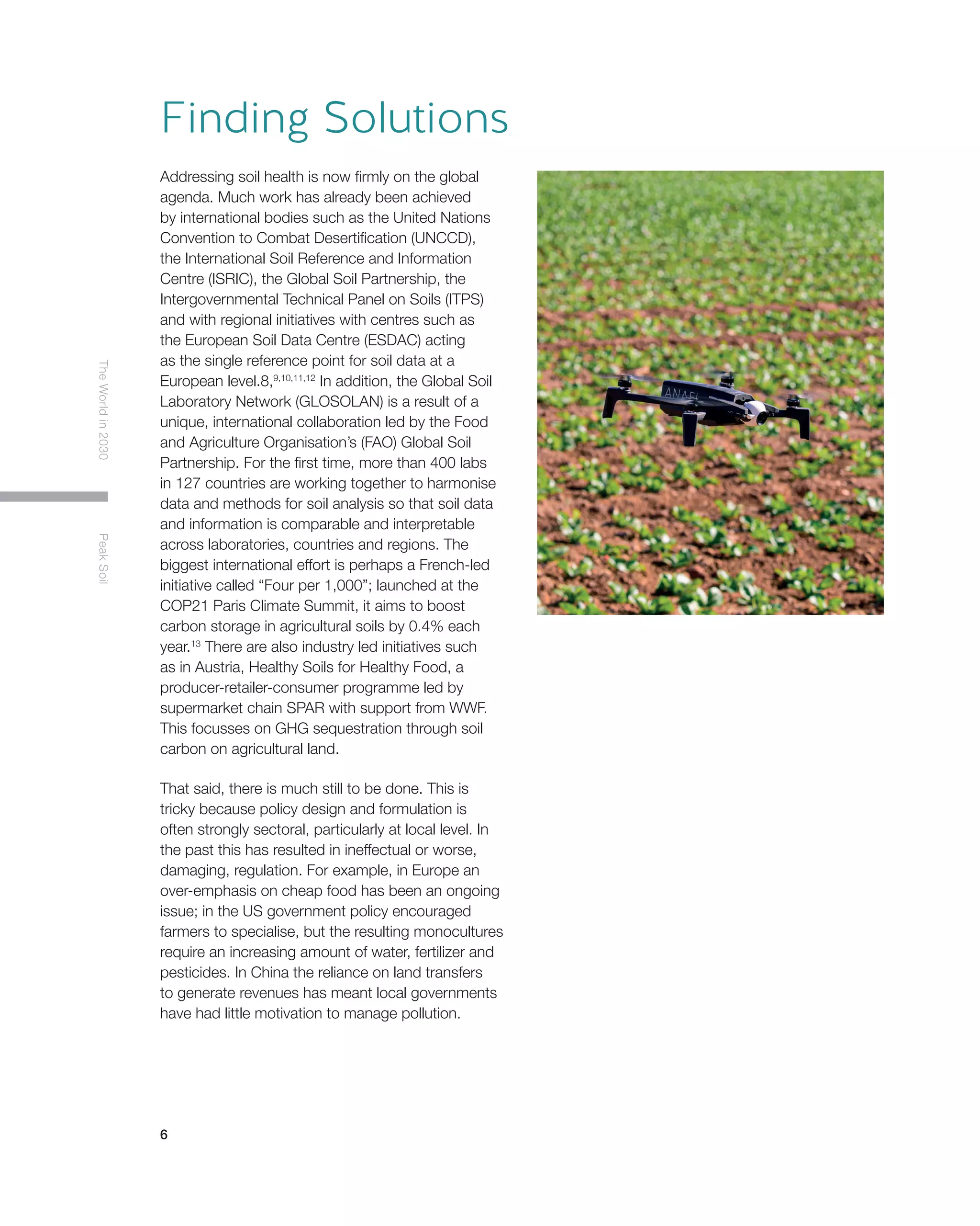 6
TheWorldin2030PeakSoil
Addressing soil health is now firmly on the global
agenda. Much work has already been achieved
by international bodies such as the United Nations
Convention to Combat Desertification (UNCCD),
the International Soil Reference and Information
Centre (ISRIC), the Global Soil Partnership, the
Intergovernmental Technical Panel on Soils (ITPS)
and with regional initiatives with centres such as
the European Soil Data Centre (ESDAC) acting
as the single reference point for soil data at a
European level.8,9,10,11,12
In addition, the Global Soil
Laboratory Network (GLOSOLAN) is a result of a
unique, international collaboration led by the Food
and Agriculture Organisation’s (FAO) Global Soil
Partnership. For the first time, more than 400 labs
in 127 countries are working together to harmonise
data and methods for soil analysis so that soil data
and information is comparable and interpretable
across laboratories, countries and regions. The
biggest international effort is perhaps a French-led
initiative called “Four per 1,000”; launched at the
COP21 Paris Climate Summit, it aims to boost
carbon storage in agricultural soils by 0.4% each
year.13
There are also industry led initiatives such
as in Austria, Healthy Soils for Healthy Food, a
producer-retailer-consumer programme led by
supermarket chain SPAR with support from WWF.
This focusses on GHG sequestration through soil
carbon on agricultural land.
That said, there is much still to be done. This is
tricky because policy design and formulation is
often strongly sectoral, particularly at local level. In
the past this has resulted in ineffectual or worse,
damaging, regulation. For example, in Europe an
over-emphasis on cheap food has been an ongoing
issue; in the US government policy encouraged
farmers to specialise, but the resulting monocultures
require an increasing amount of water, fertilizer and
pesticides. In China the reliance on land transfers
to generate revenues has meant local governments
have had little motivation to manage pollution.
Finding Solutions
 