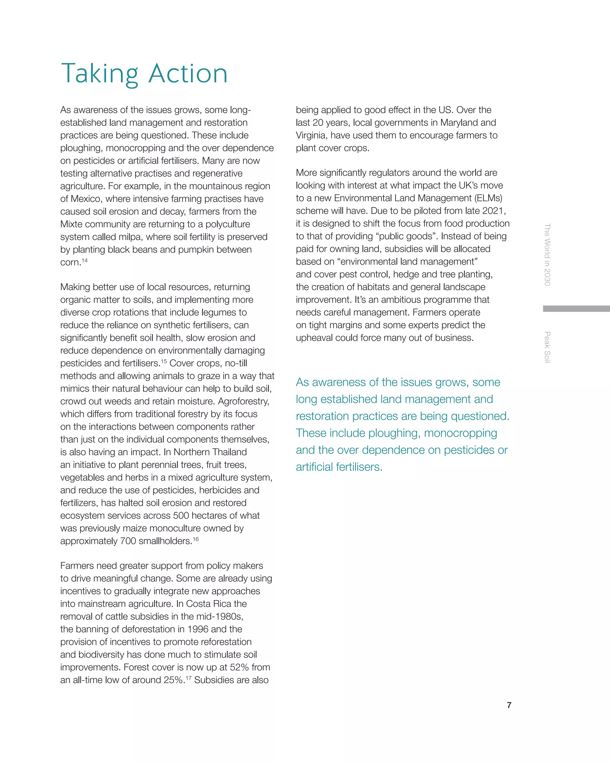 7
TheWorldin2030PeakSoil
As awareness of the issues grows, some long-
established land management and restoration
practices are being questioned. These include
ploughing, monocropping and the over dependence
on pesticides or artificial fertilisers. Many are now
testing alternative practises and regenerative
agriculture. For example, in the mountainous region
of Mexico, where intensive farming practises have
caused soil erosion and decay, farmers from the
Mixte community are returning to a polyculture
system called milpa, where soil fertility is preserved
by planting black beans and pumpkin between
corn.14
Making better use of local resources, returning
organic matter to soils, and implementing more
diverse crop rotations that include legumes to
reduce the reliance on synthetic fertilisers, can
significantly benefit soil health, slow erosion and
reduce dependence on environmentally damaging
pesticides and fertilisers.15
Cover crops, no-till
methods and allowing animals to graze in a way that
mimics their natural behaviour can help to build soil,
crowd out weeds and retain moisture. Agroforestry,
which differs from traditional forestry by its focus
on the interactions between components rather
than just on the individual components themselves,
is also having an impact. In Northern Thailand
an initiative to plant perennial trees, fruit trees,
vegetables and herbs in a mixed agriculture system,
and reduce the use of pesticides, herbicides and
fertilizers, has halted soil erosion and restored
ecosystem services across 500 hectares of what
was previously maize monoculture owned by
approximately 700 smallholders.16
Farmers need greater support from policy makers
to drive meaningful change. Some are already using
incentives to gradually integrate new approaches
into mainstream agriculture. In Costa Rica the
removal of cattle subsidies in the mid-1980s,
the banning of deforestation in 1996 and the
provision of incentives to promote reforestation
and biodiversity has done much to stimulate soil
improvements. Forest cover is now up at 52% from
an all-time low of around 25%.17
Subsidies are also
being applied to good effect in the US. Over the
last 20 years, local governments in Maryland and
Virginia, have used them to encourage farmers to
plant cover crops.
More significantly regulators around the world are
looking with interest at what impact the UK’s move
to a new Environmental Land Management (ELMs)
scheme will have. Due to be piloted from late 2021,
it is designed to shift the focus from food production
to that of providing “public goods”. Instead of being
paid for owning land, subsidies will be allocated
based on “environmental land management”
and cover pest control, hedge and tree planting,
the creation of habitats and general landscape
improvement. It’s an ambitious programme that
needs careful management. Farmers operate
on tight margins and some experts predict the
upheaval could force many out of business.
As awareness of the issues grows, some
long established land management and
restoration practices are being questioned.
These include ploughing, monocropping
and the over dependence on pesticides or
artificial fertilisers.
Taking Action
 