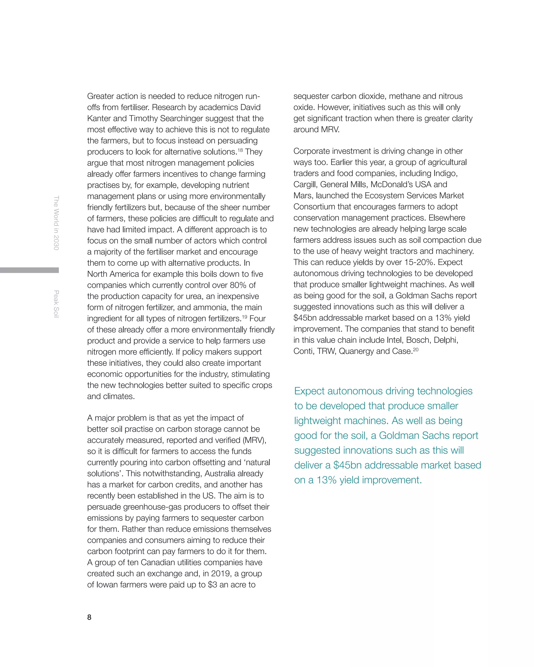 8
TheWorldin2030PeakSoil
Expect autonomous driving technologies
to be developed that produce smaller
lightweight machines. As well as being
good for the soil, a Goldman Sachs report
suggested innovations such as this will
deliver a $45bn addressable market based
on a 13% yield improvement.
Greater action is needed to reduce nitrogen run-
offs from fertiliser. Research by academics David
Kanter and Timothy Searchinger suggest that the
most effective way to achieve this is not to regulate
the farmers, but to focus instead on persuading
producers to look for alternative solutions.18
They
argue that most nitrogen management policies
already offer farmers incentives to change farming
practises by, for example, developing nutrient
management plans or using more environmentally
friendly fertilizers but, because of the sheer number
of farmers, these policies are difficult to regulate and
have had limited impact. A different approach is to
focus on the small number of actors which control
a majority of the fertiliser market and encourage
them to come up with alternative products. In
North America for example this boils down to five
companies which currently control over 80% of
the production capacity for urea, an inexpensive
form of nitrogen fertilizer, and ammonia, the main
ingredient for all types of nitrogen fertilizers.19
Four
of these already offer a more environmentally friendly
product and provide a service to help farmers use
nitrogen more efficiently. If policy makers support
these initiatives, they could also create important
economic opportunities for the industry, stimulating
the new technologies better suited to specific crops
and climates.
A major problem is that as yet the impact of
better soil practise on carbon storage cannot be
accurately measured, reported and verified (MRV),
so it is difficult for farmers to access the funds
currently pouring into carbon offsetting and ‘natural
solutions’. This notwithstanding, Australia already
has a market for carbon credits, and another has
recently been established in the US. The aim is to
persuade greenhouse-gas producers to offset their
emissions by paying farmers to sequester carbon
for them. Rather than reduce emissions themselves
companies and consumers aiming to reduce their
carbon footprint can pay farmers to do it for them.
A group of ten Canadian utilities companies have
created such an exchange and, in 2019, a group
of Iowan farmers were paid up to $3 an acre to
sequester carbon dioxide, methane and nitrous
oxide. However, initiatives such as this will only
get significant traction when there is greater clarity
around MRV.
Corporate investment is driving change in other
ways too. Earlier this year, a group of agricultural
traders and food companies, including Indigo,
Cargill, General Mills, McDonald’s USA and
Mars, launched the Ecosystem Services Market
Consortium that encourages farmers to adopt
conservation management practices. Elsewhere
new technologies are already helping large scale
farmers address issues such as soil compaction due
to the use of heavy weight tractors and machinery.
This can reduce yields by over 15-20%. Expect
autonomous driving technologies to be developed
that produce smaller lightweight machines. As well
as being good for the soil, a Goldman Sachs report
suggested innovations such as this will deliver a
$45bn addressable market based on a 13% yield
improvement. The companies that stand to benefit
in this value chain include Intel, Bosch, Delphi,
Conti, TRW, Quanergy and Case.20
 