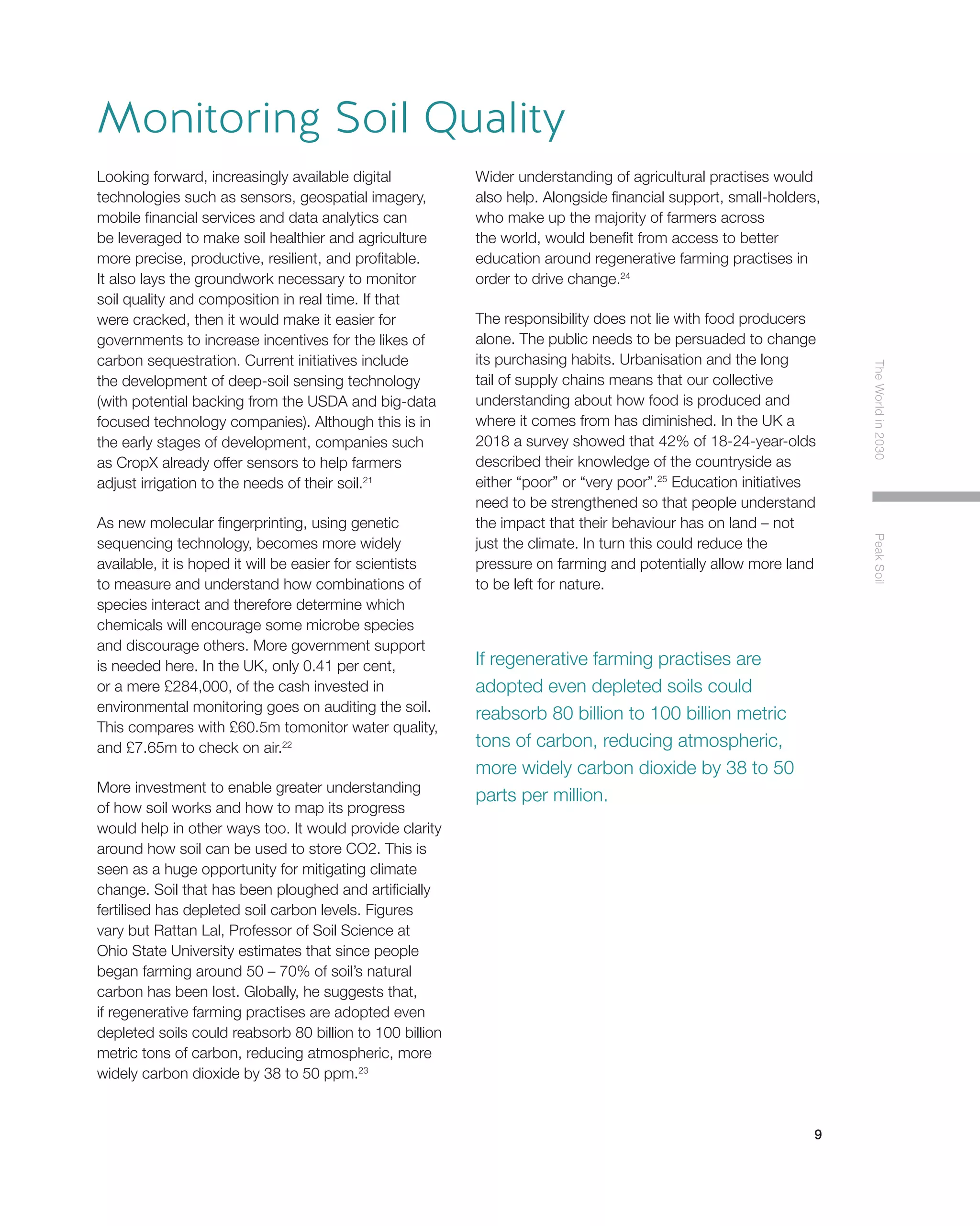 9
TheWorldin2030PeakSoil
Looking forward, increasingly available digital
technologies such as sensors, geospatial imagery,
mobile financial services and data analytics can
be leveraged to make soil healthier and agriculture
more precise, productive, resilient, and profitable.
It also lays the groundwork necessary to monitor
soil quality and composition in real time. If that
were cracked, then it would make it easier for
governments to increase incentives for the likes of
carbon sequestration. Current initiatives include
the development of deep-soil sensing technology
(with potential backing from the USDA and big-data
focused technology companies). Although this is in
the early stages of development, companies such
as CropX already offer sensors to help farmers
adjust irrigation to the needs of their soil.21
As new molecular fingerprinting, using genetic
sequencing technology, becomes more widely
available, it is hoped it will be easier for scientists
to measure and understand how combinations of
species interact and therefore determine which
chemicals will encourage some microbe species
and discourage others. More government support
is needed here. In the UK, only 0.41 per cent,
or a mere £284,000, of the cash invested in
environmental monitoring goes on auditing the soil.
This compares with £60.5m tomonitor water quality,
and £7.65m to check on air.22
More investment to enable greater understanding
of how soil works and how to map its progress
would help in other ways too. It would provide clarity
around how soil can be used to store CO2. This is
seen as a huge opportunity for mitigating climate
change. Soil that has been ploughed and artificially
fertilised has depleted soil carbon levels. Figures
vary but Rattan Lal, Professor of Soil Science at
Ohio State University estimates that since people
began farming around 50 – 70% of soil’s natural
carbon has been lost. Globally, he suggests that,
if regenerative farming practises are adopted even
depleted soils could reabsorb 80 billion to 100 billion
metric tons of carbon, reducing atmospheric, more
widely carbon dioxide by 38 to 50 ppm.23
Wider understanding of agricultural practises would
also help. Alongside financial support, small-holders,
who make up the majority of farmers across
the world, would benefit from access to better
education around regenerative farming practises in
order to drive change.24
The responsibility does not lie with food producers
alone. The public needs to be persuaded to change
its purchasing habits. Urbanisation and the long
tail of supply chains means that our collective
understanding about how food is produced and
where it comes from has diminished. In the UK a
2018 a survey showed that 42% of 18-24-year-olds
described their knowledge of the countryside as
either “poor” or “very poor”.25
Education initiatives
need to be strengthened so that people understand
the impact that their behaviour has on land – not
just the climate. In turn this could reduce the
pressure on farming and potentially allow more land
to be left for nature.
Monitoring Soil Quality
If regenerative farming practises are
adopted even depleted soils could
reabsorb 80 billion to 100 billion metric
tons of carbon, reducing atmospheric,
more widely carbon dioxide by 38 to 50
parts per million.
 