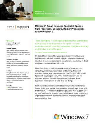 Windows 7
                                             Customer Solution Case Study




                                             Microsoft® Small Business Specialist Speeds
                                             Core Processes, Boosts Customer Productivity
                                             with Windows® 7


Overview                                     “With Windows 7, technical problems that sometimes
Country or Region: UK
Industry: IT Services
                                             took days are now solved in minutes – so our
                                             customers don’t have the excessive downtime that tey
Partner Profile
Peak Support Services provides small
                                             might have had in the past.”
business hardware and software support,      Guy Gregory, Technical Specialist, Peak Support Services Ltd.
matching IT solutions to specific business
needs.                                       UK-based Peak Support Services specializes in small business
                                             hardware and software support. It helps companies raise their
Business Situation
Peak Support’s customers needed a fast,      standard of communications and operations by conducting in-depth
efficient way to communicate technical       analyses to deliver tailored solutions.
issues, and reduce reboot and startup
times.
                                             Most Peak Support customers seek desktop/server support,
Solution                                     consulting, infrastructure services, and training. They want
Using Windows 7, Peak Support sped up
                                             solutions that provide tangible results. Peak Support’s Technical
boot and resume times for existing
hardware; easily organized information,      Specialist, Guy Gregory says, “[Our customers] won’t pay for
and reduced time to resolve support cases,   premium features if the technology doesn’t provide a real,
resulting in increased customer
                                             significant improvement to what they are doing.”
satisfaction.

Benefits                                     Peak Support customers wanted to communicate maintenance
 Reduced Helpdesk costs
                                             issues better, and reduce stoppages and sluggish boot times. With
 Improves time-to-resolution
                                             the Windows® 7 Professional operating system, Peak Support sped
                                             up boot and resume times for existing hardware, easily located and
                                             organized information across the network, and reduced support
                                             case resolution time.
 