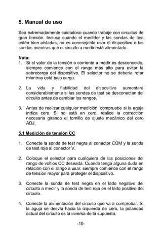 5. Manual de uso
Sea extremadamente cuidadoso cuando trabaje con circuitos de
gran tensión. Incluso cuando el medidor y las sondas de test
estén bien aisladas, no es aconsejable usar el dispositivo o las
sondas mientras que el circuito a medir está alimentado.
Nota:
1. Si el valor de la tensión o corriente a medir es desconocido,
siempre comience con el rango más alto para evitar la
sobrecarga del dispositivo. El selector no se debería rotar
mientras está bajo carga.
2. La vida y fiabilidad del dispositivo aumentará
considerablemente si las sondas de test se desconectan del
circuito antes de cambiar los rangos.
3. Antes de realizar cualquier medición, compruebe si la aguja
indica cero. Si no está en cero, realice la corrección
necesaria girando el tornillo de ajuste mecánico del cero
ADJ.
5.1 Medición de tensión CC
1. Conecte la sonda de test negra al conector COM y la sonda
de test roja al conector V.
2. Coloque el selector para cualquiera de las posiciones del
rango de voltios CC deseada. Cuando tenga alguna duda en
relación con el rango a usar, siempre comience con el rango
de tensión mayor para proteger el dispositivo.
3. Conecte la sonda de test negra en el lado negativo del
circuito a medir y la sonda de test roja en el lado positivo del
circuito.
4. Conecte la alimentación del circuito que va a comprobar. Si
la aguja se desvía hacia la izquierda de cero, la polaridad
actual del circuito es la inversa de la supuesta.
-10-
 