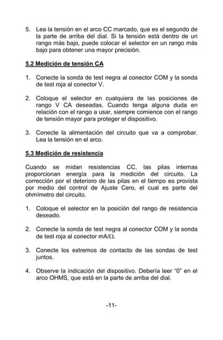 5. Lea la tensión en el arco CC marcado, que es el segundo de
la parte de arriba del dial. Si la tensión está dentro de un
rango más bajo, puede colocar el selector en un rango más
bajo para obtener una mayor precisión.
5.2 Medición de tensión CA
1. Conecte la sonda de test negra al conector COM y la sonda
de test roja al conector V.
2. Coloque el selector en cualquiera de las posiciones de
rango V CA deseadas. Cuando tenga alguna duda en
relación con el rango a usar, siempre comience con el rango
de tensión mayor para proteger el dispositivo.
3. Conecte la alimentación del circuito que va a comprobar.
Lea la tensión en el arco.
5.3 Medición de resistencia
Cuando se midan resistencias CC, las pilas internas
proporcionan energía para la medición del circuito. La
corrección por el deterioro de las pilas en el tiempo es provista
por medio del control de Ajuste Cero, el cual es parte del
ohmímetro del circuito.
1. Coloque el selector en la posición del rango de resistencia
deseado.
2. Conecte la sonda de test negra al conector COM y la sonda
de test roja al conector mA/.
3. Conecte los extremos de contacto de las sondas de test
juntos.
4. Observe la indicación del dispositivo. Debería leer “0” en el
arco OHMS, que está en la parte de arriba del dial.
-11-
 