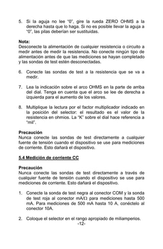 5. Si la aguja no lee “0”, gire la rueda ZERO OHMS a la
derecha hasta que lo haga. Si no es posible llevar la aguja a
“0”, las pilas deberían ser sustituidas.
Nota:
Desconecte la alimentación de cualquier resistencia o circuito a
medir antes de medir la resistencia. No conecte ningún tipo de
alimentación antes de que las mediciones se hayan completado
y las sondas de test estén desconectadas.
6. Conecte las sondas de test a la resistencia que se va a
medir.
7. Lea la indicación sobre el arco OHMS en la parte de arriba
del dial. Tenga en cuenta que el arco se lee de derecha a
izquierda para el aumento de los valores.
8. Multiplique la lectura por el factor multiplicador indicado en
la posición del selector: el resultado es el valor de la
resistencia en ohmios. La “K” sobre el dial hace referencia a
“mil”.
Precaución
Nunca conecte las sondas de test directamente a cualquier
fuente de tensión cuando el dispositivo se use para mediciones
de corriente. Esto dañará el dispositivo.
5.4 Medición de corriente CC
Precaución
Nunca conecte las sondas de test directamente a través de
cualquier fuente de tensión cuando el dispositivo se use para
mediciones de corriente. Esto dañará el dispositivo.
1. Conecte la sonda de test negra al conector COM y la sonda
de test roja al conector mA/ para mediciones hasta 500
mA. Para mediciones de 500 mA hasta 10 A, conéctelo al
conector 10A.
2. Coloque el selector en el rango apropiado de miliamperios.
-12-
 