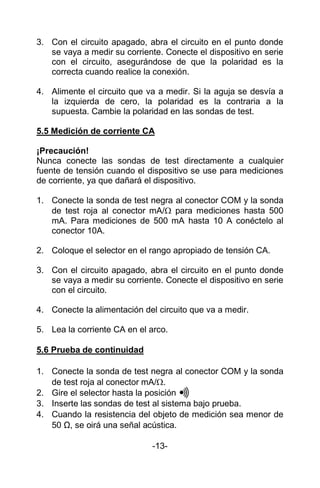 3. Con el circuito apagado, abra el circuito en el punto donde
se vaya a medir su corriente. Conecte el dispositivo en serie
con el circuito, asegurándose de que la polaridad es la
correcta cuando realice la conexión.
4. Alimente el circuito que va a medir. Si la aguja se desvía a
la izquierda de cero, la polaridad es la contraria a la
supuesta. Cambie la polaridad en las sondas de test.
5.5 Medición de corriente CA
¡Precaución!
Nunca conecte las sondas de test directamente a cualquier
fuente de tensión cuando el dispositivo se use para mediciones
de corriente, ya que dañará el dispositivo.
1. Conecte la sonda de test negra al conector COM y la sonda
de test roja al conector mA/ para mediciones hasta 500
mA. Para mediciones de 500 mA hasta 10 A conéctelo al
conector 10A.
2. Coloque el selector en el rango apropiado de tensión CA.
3. Con el circuito apagado, abra el circuito en el punto donde
se vaya a medir su corriente. Conecte el dispositivo en serie
con el circuito.
4. Conecte la alimentación del circuito que va a medir.
5. Lea la corriente CA en el arco.
5.6 Prueba de continuidad
1. Conecte la sonda de test negra al conector COM y la sonda
de test roja al conector mA/.
2. Gire el selector hasta la posición
3. Inserte las sondas de test al sistema bajo prueba.
4. Cuando la resistencia del objeto de medición sea menor de
50 Ω, se oirá una señal acústica.
-13-
 