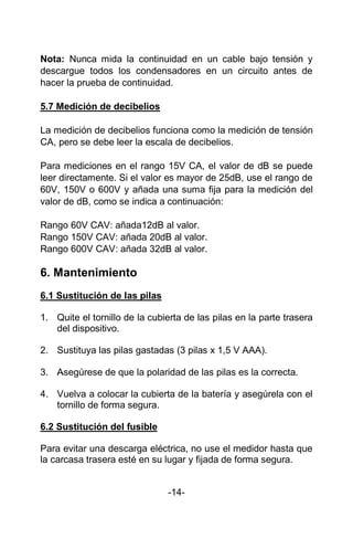Nota: Nunca mida la continuidad en un cable bajo tensión y
descargue todos los condensadores en un circuito antes de
hacer la prueba de continuidad.
5.7 Medición de decibelios
La medición de decibelios funciona como la medición de tensión
CA, pero se debe leer la escala de decibelios.
Para mediciones en el rango 15V CA, el valor de dB se puede
leer directamente. Si el valor es mayor de 25dB, use el rango de
60V, 150V o 600V y añada una suma fija para la medición del
valor de dB, como se indica a continuación:
Rango 60V CAV: añada12dB al valor.
Rango 150V CAV: añada 20dB al valor.
Rango 600V CAV: añada 32dB al valor.
6. Mantenimiento
6.1 Sustitución de las pilas
1. Quite el tornillo de la cubierta de las pilas en la parte trasera
del dispositivo.
2. Sustituya las pilas gastadas (3 pilas x 1,5 V AAA).
3. Asegúrese de que la polaridad de las pilas es la correcta.
4. Vuelva a colocar la cubierta de la batería y asegúrela con el
tornillo de forma segura.
6.2 Sustitución del fusible
Para evitar una descarga eléctrica, no use el medidor hasta que
la carcasa trasera esté en su lugar y fijada de forma segura.
-14-
 