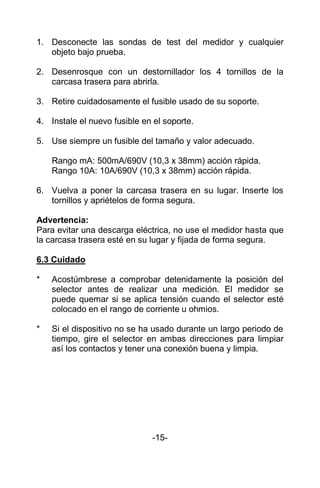 1. Desconecte las sondas de test del medidor y cualquier
objeto bajo prueba.
2. Desenrosque con un destornillador los 4 tornillos de la
carcasa trasera para abrirla.
3. Retire cuidadosamente el fusible usado de su soporte.
4. Instale el nuevo fusible en el soporte.
5. Use siempre un fusible del tamaño y valor adecuado.
Rango mA: 500mA/690V (10,3 x 38mm) acción rápida.
Rango 10A: 10A/690V (10,3 x 38mm) acción rápida.
6. Vuelva a poner la carcasa trasera en su lugar. Inserte los
tornillos y apriételos de forma segura.
Advertencia:
Para evitar una descarga eléctrica, no use el medidor hasta que
la carcasa trasera esté en su lugar y fijada de forma segura.
6.3 Cuidado
* Acostúmbrese a comprobar detenidamente la posición del
selector antes de realizar una medición. El medidor se
puede quemar si se aplica tensión cuando el selector esté
colocado en el rango de corriente u ohmios.
* Si el dispositivo no se ha usado durante un largo periodo de
tiempo, gire el selector en ambas direcciones para limpiar
así los contactos y tener una conexión buena y limpia.
-15-
 