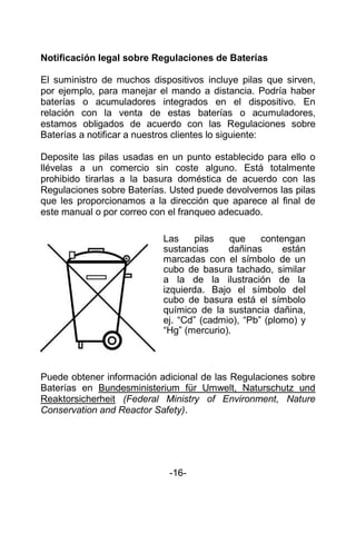 Notificación legal sobre Regulaciones de Baterías
El suministro de muchos dispositivos incluye pilas que sirven,
por ejemplo, para manejar el mando a distancia. Podría haber
baterías o acumuladores integrados en el dispositivo. En
relación con la venta de estas baterías o acumuladores,
estamos obligados de acuerdo con las Regulaciones sobre
Baterías a notificar a nuestros clientes lo siguiente:
Deposite las pilas usadas en un punto establecido para ello o
llévelas a un comercio sin coste alguno. Está totalmente
prohibido tirarlas a la basura doméstica de acuerdo con las
Regulaciones sobre Baterías. Usted puede devolvernos las pilas
que les proporcionamos a la dirección que aparece al final de
este manual o por correo con el franqueo adecuado.
Puede obtener información adicional de las Regulaciones sobre
Baterías en Bundesministerium für Umwelt, Naturschutz und
Reaktorsicherheit (Federal Ministry of Environment, Nature
Conservation and Reactor Safety).
-16-
Las pilas que contengan
sustancias dañinas están
marcadas con el símbolo de un
cubo de basura tachado, similar
a la de la ilustración de la
izquierda. Bajo el símbolo del
cubo de basura está el símbolo
químico de la sustancia dañina,
ej. “Cd” (cadmio), “Pb” (plomo) y
“Hg” (mercurio).
 