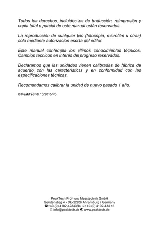 Todos los derechos, incluidos los de traducción, reimpresión y
copia total o parcial de este manual están reservados.
La reproducción de cualquier tipo (fotocopia, microfilm u otras)
solo mediante autorización escrita del editor.
Este manual contempla los últimos conocimientos técnicos.
Cambios técnicos en interés del progreso reservados.
Declaramos que las unidades vienen calibradas de fábrica de
acuerdo con las características y en conformidad con las
especificaciones técnicas.
Recomendamos calibrar la unidad de nuevo pasado 1 año.
© PeakTech® 10/2015/Po
PeakTech Prüf- und Messtechnik GmbH
Gerstenstieg 4 - DE-22926 Ahrensburg / Germany
+49-(0) 4102-42343/44 +49-(0) 4102-434 16
 info@peaktech.de  www.peaktech.de
 
