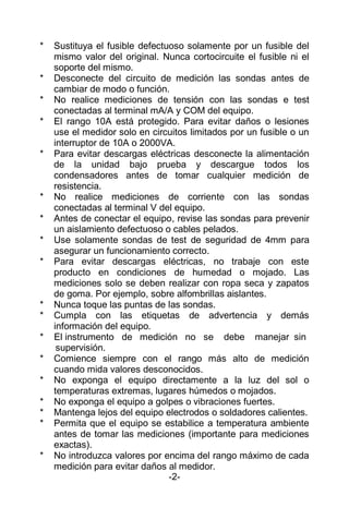 * Sustituya el fusible defectuoso solamente por un fusible del
mismo valor del original. Nunca cortocircuite el fusible ni el
soporte del mismo.
* Desconecte del circuito de medición las sondas antes de
cambiar de modo o función.
* No realice mediciones de tensión con las sondas e test
conectadas al terminal mA/A y COM del equipo.
* El rango 10A está protegido. Para evitar daños o lesiones
use el medidor solo en circuitos limitados por un fusible o un
interruptor de 10A o 2000VA.
* Para evitar descargas eléctricas desconecte la alimentación
de la unidad bajo prueba y descargue todos los
condensadores antes de tomar cualquier medición de
resistencia.
* No realice mediciones de corriente con las sondas
conectadas al terminal V del equipo.
* Antes de conectar el equipo, revise las sondas para prevenir
un aislamiento defectuoso o cables pelados.
* Use solamente sondas de test de seguridad de 4mm para
asegurar un funcionamiento correcto.
* Para evitar descargas eléctricas, no trabaje con este
producto en condiciones de humedad o mojado. Las
mediciones solo se deben realizar con ropa seca y zapatos
de goma. Por ejemplo, sobre alfombrillas aislantes.
* Nunca toque las puntas de las sondas.
* Cumpla con las etiquetas de advertencia y demás
información del equipo.
* El instrumento de medición no se debe manejar sin
supervisión.
* Comience siempre con el rango más alto de medición
cuando mida valores desconocidos.
* No exponga el equipo directamente a la luz del sol o
temperaturas extremas, lugares húmedos o mojados.
* No exponga el equipo a golpes o vibraciones fuertes.
* Mantenga lejos del equipo electrodos o soldadores calientes.
* Permita que el equipo se estabilice a temperatura ambiente
antes de tomar las mediciones (importante para mediciones
exactas).
* No introduzca valores por encima del rango máximo de cada
medición para evitar daños al medidor.
-2-
 