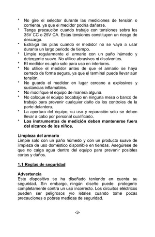 * No gire el selector durante las mediciones de tensión o
corriente, ya que el medidor podría dañarse.
* Tenga precaución cuando trabaje con tensiones sobre los
35V CC o 25V CA. Estas tensiones constituyen un riesgo de
descarga.
* Extraiga las pilas cuando el medidor no se vaya a usar
durante un largo periodo de tiempo.
* Limpie regularmente el armario con un paño húmedo y
detergente suave. No utilice abrasivos ni disolventes.
* El medidor es apto solo para uso en interiores.
* No utilice el medidor antes de que el armario se haya
cerrado de forma segura, ya que el terminal puede llevar aún
tensión.
* No guarde el medidor en lugar cercano a explosivos y
sustancias inflamables.
* No modifique el equipo de manera alguna.
* No coloque el equipo bocabajo en ninguna mesa o banco de
trabajo para prevenir cualquier daño de los controles de la
parte delantera.
* La apertura del equipo, su uso y reparación solo se deben
llevar a cabo por personal cualificado.
* Los instrumentos de medición deben mantenerse fuera
del alcance de los niños.
Limpieza del armario
Limpie solo con un paño húmedo y con un producto suave de
limpieza de uso doméstico disponible en tiendas. Asegúrese de
que no caiga agua dentro del equipo para prevenir posibles
cortos y daños.
1.1 Reglas de seguridad
Advertencia
Este dispositivo se ha diseñado teniendo en cuenta su
seguridad. Sin embargo, ningún diseño puede protegerle
completamente contra un uso incorrecto. Los circuitos eléctricos
pueden ser peligrosos y/o letales cuando tome pocas
precauciones o pobres medidas de seguridad.
-3-
 