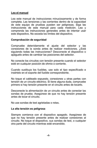 Lea el manual
Lea este manual de instrucciones minuciosamente y de forma
completa. Las tensiones y las corrientes dentro de la capacidad
de este equipo de pruebas pueden ser peligrosas. Siga las
instrucciones de este manual para cada medición. Lea y
comprenda las instrucciones generales antes de intentar usar
este dispositivo. No exceda los límites del dispositivo.
Comprobación de seguridad
Compruebe detenidamente el ajuste del selector y las
conexiones de la sonda antes de realizar mediciones. ¿Está
siguiendo todas las instrucciones? Desconecte el dispositivo o
apáguelo antes de cambiar las posiciones del selector.
No conecte los circuitos con tensión presente cuando el selector
esté en cualquier posición de ohmio o corriente.
Cuando sustituya los fusibles, use solo el tipo especificado e
insértelo en el soporte del fusible correspondiente.
No toque el cableado expuesto, conexiones u otras partes con
tensión de un circuito eléctrico. Si tiene alguna duda, compruebe
primero si hay tensión presente en el circuito antes de tocarlo.
Desconecte la alimentación de un circuito antes de conectar las
sondas de prueba. Asegúrese de que no hay tensión presente
antes de tocar el circuito.
No use sondas de test agrietadas o rotas.
La alta tensión es peligrosa
Siempre comience con el dispositivo apagado. Asegúrese de
que no hay tensión presente antes de realizar conexiones al
circuito. No toque el dispositivo, sus sondas de test, o cualquier
otra parte del circuito mientras esté encendido.
-4-
 