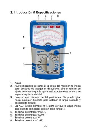 2. Introducción & Especificaciones
1. Aguja
2. Ajuste mecánico de cero: Si la aguja del medidor no indica
cero después de apagar el dispositivo, gire el tornillo de
ajuste cero hasta que la aguja esté exactamente en cero en
la parte izquierda del dial.
3. Selector que dispone de 20 posiciones. Se puede girar
hacia cualquier dirección para obtener el rango deseado y
posición de circuito.
4. 0 ADJ: Ajuste siempre “0”  para ver que la aguja indica
cero cuando el medidor esté en cada rango .
5. Terminal de entrada “mA/”.
6. Terminal de entrada “COM”.
7. Terminal de entrada “V”.
8. Terminal de entrada “10A”.
-6-
1
2
3
4
5 6 7 8
 