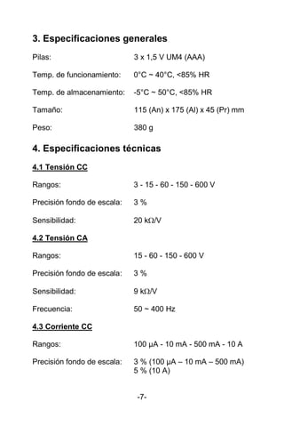 3. Especificaciones generales
Pilas: 3 x 1,5 V UM4 (AAA)
Temp. de funcionamiento: 0°C ~ 40°C, <85% HR
Temp. de almacenamiento: -5°C ~ 50°C, <85% HR
Tamaño: 115 (An) x 175 (Al) x 45 (Pr) mm
Peso: 380 g
4. Especificaciones técnicas
4.1 Tensión CC
Rangos: 3 - 15 - 60 - 150 - 600 V
Precisión fondo de escala: 3 %
Sensibilidad: 20 k/V
4.2 Tensión CA
Rangos: 15 - 60 - 150 - 600 V
Precisión fondo de escala: 3 %
Sensibilidad: 9 k/V
Frecuencia: 50 ~ 400 Hz
4.3 Corriente CC
Rangos: 100 µA - 10 mA - 500 mA - 10 A
Precisión fondo de escala: 3 % (100 µA – 10 mA – 500 mA)
5 % (10 A)
-7-
 