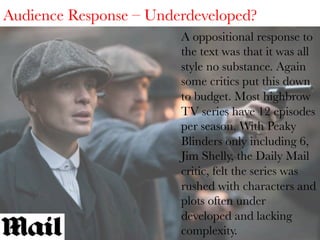 Audience Response – Underdeveloped?
A oppositional response to
the text was that it was all
style no substance. Again
some critics put this down
to budget. Most highbrow
TV series have 12 episodes
per season. With Peaky
Blinders only including 6,
Jim Shelly, the Daily Mail
critic, felt the series was
rushed with characters and
plots often under
developed and lacking
complexity.

 